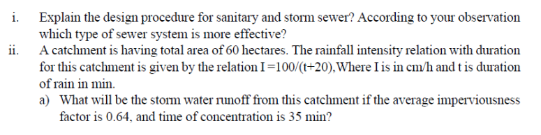 Explain the design procedure for sanitary and storm sewer? According to your observation
which type of sewer system is more effective?
A catchment is having total area of 60 hectares. The rainfall intensity relation with duration
ii.
for this catchment is given by the relation I=100/(t+20),Where I is in cm/h and t is duration
of rain in min.
a) What will be the storm water runoff from this catchment if the average imperviousness
factor is 0.64, and time of concentration is 35 min?
