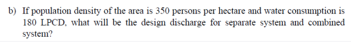 b) If population density of the area is 350 persons per hectare and water consumption is
180 LPCD, what will be the design discharge for separate system and combined
system?
