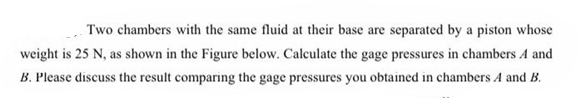 Two chambers with the same fluid at their base are separated by a piston whose
weight is 25 N, as shown in the Figure below. Calculate the gage pressures in chambers A and
B. Please discuss the result comparing the gage pressures you obtained in chambers A and B.
