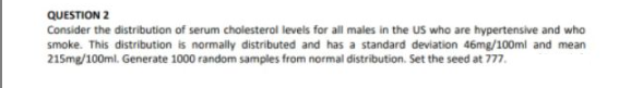 QUESTION 2
Consider the distribution of serum cholesterol levels for all males in the US who are hypertensive and who
smoke. This distribution is normally distributed and has a standard deviation 46mg/100ml and mean
215mg/100ml. Generate 1000 random samples from normal distribution. Set the seed at 777.