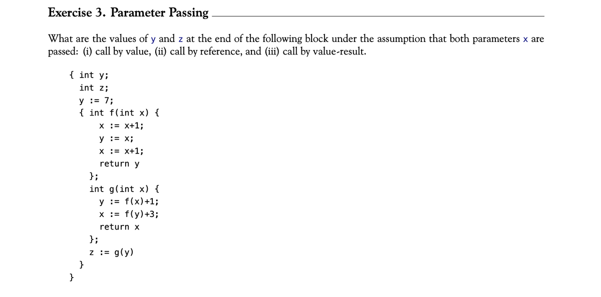 Exercise 3. Parameter Passing
What are the values of y and z at the end of the following block under the assumption that both parameters x are
passed: (i) call by value, (ii) call by reference, and (iii) call by value-result.
{ int y;
int z;
y = 7;
{ int f(int x) {
X
= x+1;
y = x;
x = x+1;
return y
};
int g(int x) {
y = f(x)+1;
x := f(y)+3;
return x
}
};
z := g(y)