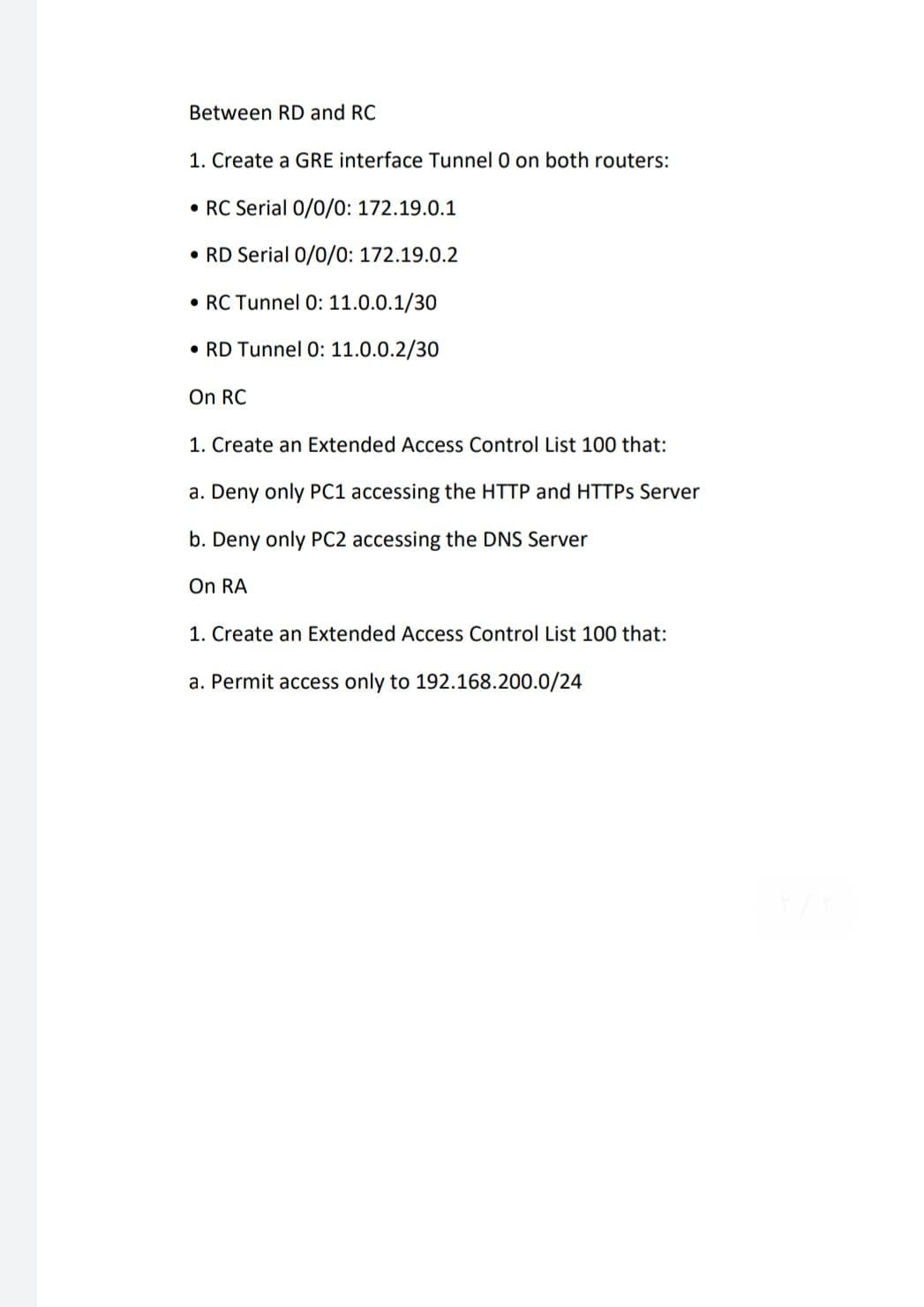 Between RD and RC
1. Create a GRE interface Tunnel 0 on both routers:
• RC Serial 0/0/0: 172.19.0.1
• RD Serial 0/0/0: 172.19.0.2
• RC Tunnel 0: 11.0.0.1/30
• RD Tunnel 0: 11.0.0.2/30
On RC
1. Create an Extended Access Control List 100 that:
a. Deny only PC1 accessing the HTTP and HTTPS Server
b. Deny only PC2 accessing the DNS Server
On RA
1. Create an Extended Access Control List 100 that:
a. Permit access only to 192.168.200.0/24