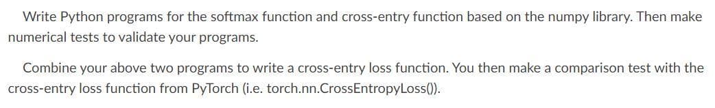 Write Python programs for the softmax function and cross-entry function based on the numpy library. Then make
numerical tests to validate your programs.
Combine your above two programs to write a cross-entry loss function. You then make a comparison test with the
cross-entry loss function from PyTorch (i.e. torch.nn.Cross EntropyLoss()).