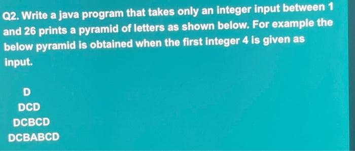 Q2. Write a java program that takes only an integer input between 1
and 26 prints a pyramid of letters as shown below. For example the
below pyramid is obtained when the first integer 4 is given as
input.
D
DCD
DCBCD
DCBABCD