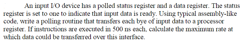 An input I/O device has a polled status register and a data register. The status
register is set to one to indicate that input data is ready. Using typical assembly-like
code, write a polling routine that transfers each bye of input data to a processor
register. If instructions are executed in 500 ns each, calculate the maximum rate at
which data could be transferred over this interface.