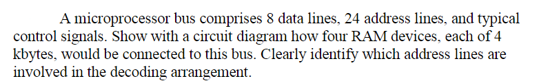 A microprocessor bus comprises 8 data lines, 24 address lines, and typical
control signals. Show with a circuit diagram how four RAM devices, each of 4
kbytes, would be connected to this bus. Clearly identify which address lines are
involved in the decoding arrangement.