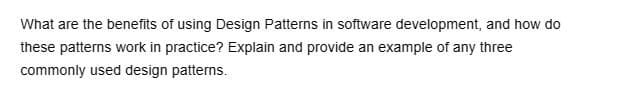 What are the benefits of using Design Patterns in software development, and how do
these patterns work in practice? Explain and provide an example of any three
commonly used design patterns.