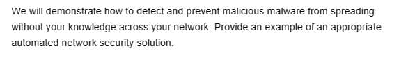 We will demonstrate how to detect and prevent malicious malware from spreading
without your knowledge across your network. Provide an example of an appropriate
automated network security solution.