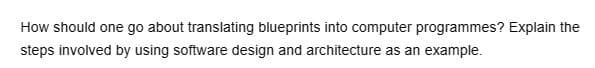 How should one go about translating blueprints into computer programmes? Explain the
steps involved by using software design and architecture as an example.