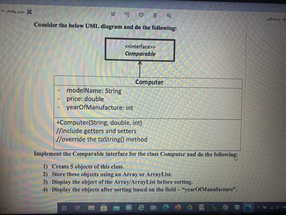 v clailg pi %
Consider the below UML diagram and do the following:
<<interface>>
Comparable
Computer
modelName: String
price: double
yearOfManufacture: int
+Computer(String, double, int)
//include getters and setters
//override the toString() method
Implement the Comparable interface for the class Computer and do the following:
1) Create 5 objects of this class.
2) Store these objects using an Array or ArrayList.
3) Display the object of the Array/ArrayList before sorting.
4) Display the objects after sorting based on the field - "yearOfManufacture".
arch
O a 1) EN
