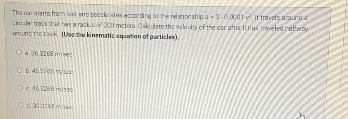 The car starts from rest and accelerates according to the relationship a = 3 - 0.0001 v2. It travels around a
circular track that has a radius of 200 meters. Calculate the velocity of the car after it has traveled halfway
around the track. (Use the kinematic equation of particles).
O a. 36.3268 m/sec
Ob. 46.3268 m/sec
O c. 46.3268 m/sec
O d. 30.3268 m/sec
