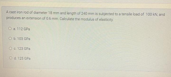 A cast iron rod of diameter 18 mm and length of 240 mm is subjected to a tensile load of 100 kN, and
produces an extension of 0.6 mm. Calculate the modulus of elasticity.
O a. 112 GPa
O b. 103 GPa
O c. 123 GPa
O d. 125 GPa
