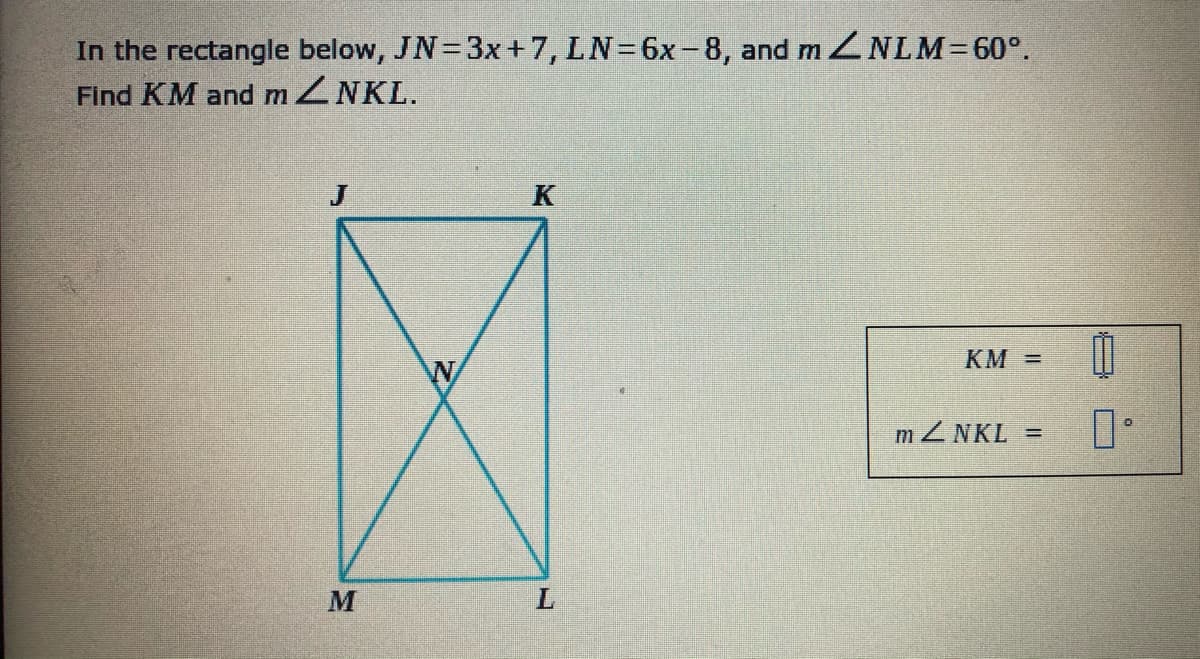 In the rectangle below, JN=3x+7, LN=6x-8, and m ZNLM=60°.
Find KM and mZNKL.
J
KM =
mZNKL =
L.
