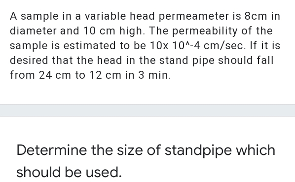 A sample in a variable head permeameter is 8cm in
diameter and 10 cm high. The permeability of the
sample is estimated to be 10x 10^-4 cm/sec. If it is
desired that the head in the stand pipe should fall
from 24 cm to 12 cm in 3 min.
Determine the size of standpipe which
should be used.
