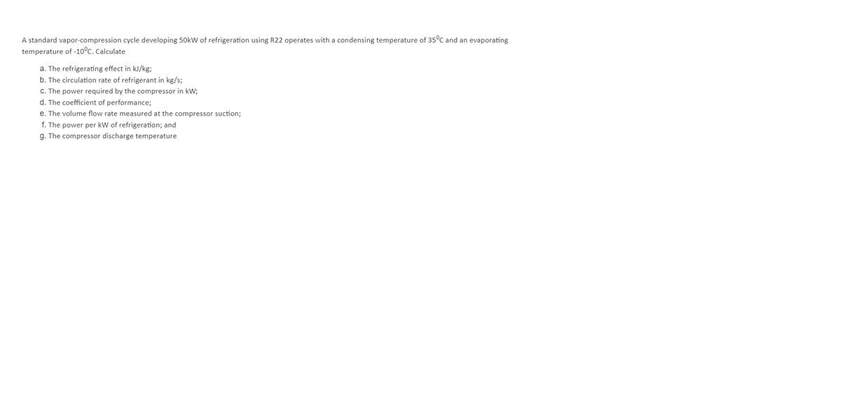 A standard vapor-compression cycle developing 50kW of refrigeration using R22 operates with a condensing temperature of 35°C and an evaporating
temperature of -10°C. Calculate
a. The refrigerating effect in kJ/kg;
b. The circulation rate of refrigerant in kg/s;
C. The power required by the compressor in kW;
d. The coefficient of performance;
e. The volume flow rate measured at the compressor suction;
f. The power per kW of refrigeration; and
g. The compressor discharge temperature
