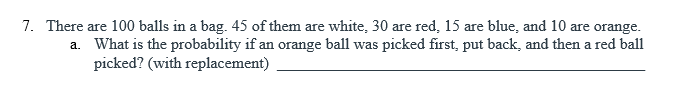 7. There are 100 balls in a bag. 45 of them are white, 30 are red, 15 are blue, and 10 are orange.
a. What is the probability if an orange ball was picked first, put back, and then a red ball
picked? (with replacement)
