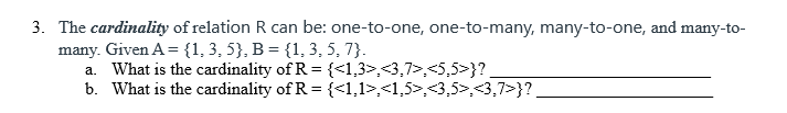 3. The cardinality of relation R can be: one-to-one, one-to-many, many-to-one, and many-to-
many. Given A= {1, 3, 5}, B = {1, 3, 5, 7}.
a. What is the cardinality of R = {<1,3>,<3,7>,<5,5>}?.
b. What is the cardinality of R = {<1,1>,<1,5>,<3,5>,<3,7>}?
