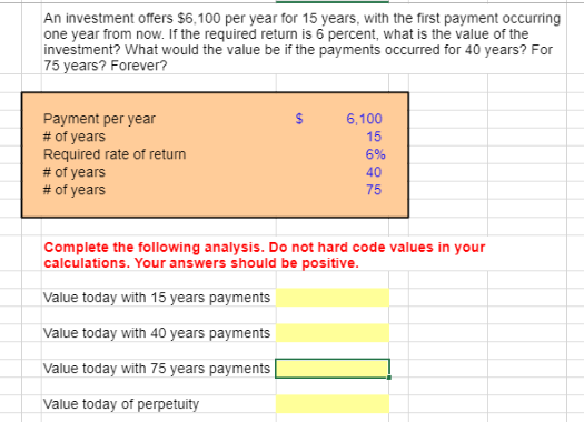 An investment offers $6,100 per year for 15 years, with the first payment occurring
one year from now. If the required return is 6 percent, what is the value of the
investment? What would the value be if the payments occurred for 40 years? For
75 years? Forever?
Payment per year
# of years
Required rate of return
# of years
# of years
6,100
15
6%
40
75
Complete the following analysis. Do not hard code values in your
calculations. Your answers should be positive.
Value today with 15 years payments
Value today with 40 years payments
Value today with 75 years payments
Value today of perpetuity
