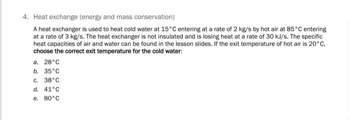 4. Heat exchange (energy and mass conservation)
A heat exchanger is used to heat cold water at 15°C entering at a rate of 2 kg/s by hot air at 85°C entering
at a rate of 3 kg/s. The heat exchanger is not insulated and is losing heat at a rate of 30 kJ/s. The specific
heat capacities of air and water can be found in the lesson slides. If the exit temperature of hot air is 20°C,
choose the correct exit temperature for the cold water:
а. 28°C
b. 35°C
с. 38°C
d. 41°C
e. 80°C
