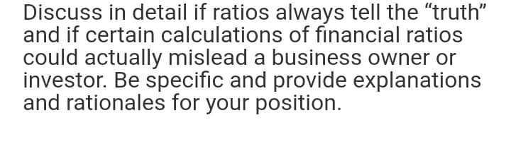 Discuss in detail if ratios always tell the "truth"
and if certain calculations of financial ratios
could actually mislead a business owner or
investor. Be specific and provide explanations
and rationales for your position.
