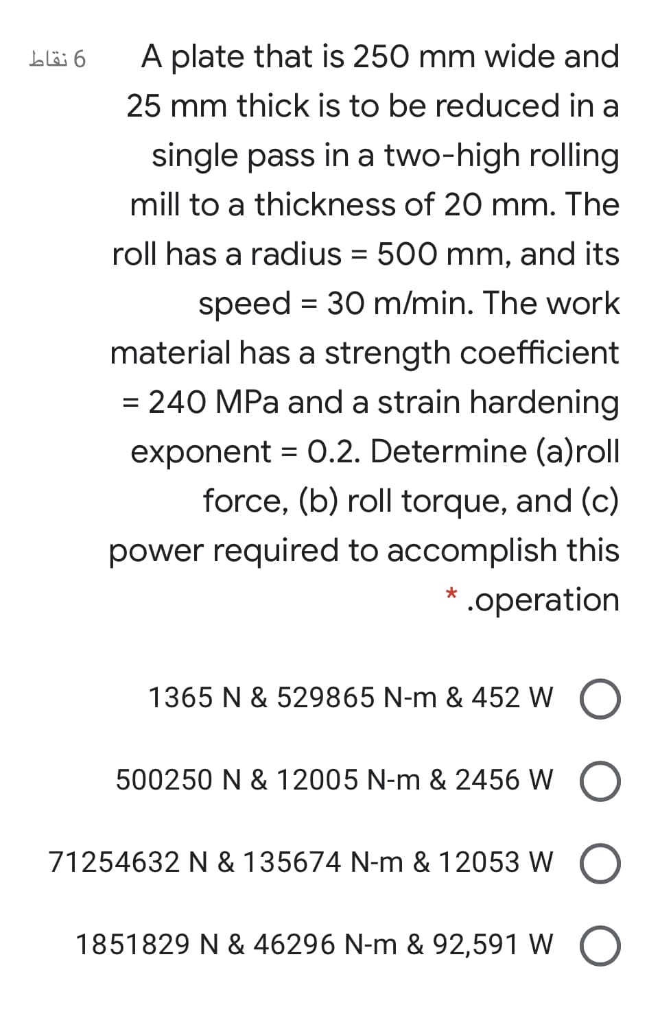 A plate that is 250 mm wide and
25 mm thick is to be reduced in a
single pass in a two-high rolling
mill to a thickness of 20 mm. The
roll has a radius = 500 mm, and its
speed = 30 m/min. The work
material has a strength coefficient
= 240 MPa and a strain hardening
exponent = 0.2. Determine (a)roll
force, (b) roll torque, and (c)
power required to accomplish this
.operation
1365 N & 529865 N-m & 452 W O
500250 N & 12005 N-m & 2456 W O
71254632 N & 135674 N-m & 12053 W O
1851829 N & 46296 N-m & 92,591 W O
