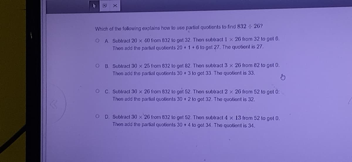 Which of the following explains how to use partial quotients to find 832 26?
O A. Subtract 20 x 40 from 832 to got 32. Then subtract1 x 20 from 32 to got 6.
Then add the partial quolients 20 + 1+6 to get 27. The quotient is 27.
O B. Subtract 30 x 25 from 832 to get 82. Then subtract3 x 20 from 82 to get 0.
Then add tho partial quotionts 30 + 3 to get 33. Tho quotient is 33.
O C. Sublracl 30 x 20 from 832 lo get 52. Then subtract 2 x 26 from 52 to gel 0:
Then add the partial quotients 30 + 2 to got 32. The quotient is 32.
O D. Subtract 30 x 20 from 832 to get 52. Then subtract4x 13 from 52 to get 0.
Then add the partial quotionts 30 +4 to got 34. The quotient is 34.
