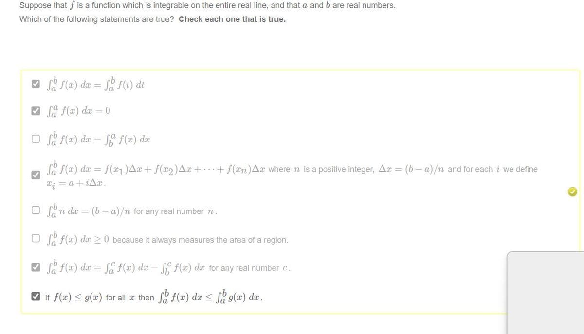 Suppose that f is a function which is integrable on the entire real line, and that a and b are real numbers.
Which of the following statements are true? Check each one that is true.
f f(x) dx = f f(t) dt
✓fa f(x) dx = 0
□f f(x) dx = ff f(x) dx
fa f(x) dx = f(x₁) Ax + ƒ(x₂)^x + ··· + f(xn) Ax where n is a positive integer, Ax = (b − a)/n and for each i we define
x₁ = a +i^x.
O Son dx = = (b b-a)/n for any real number n.
Of f(x) dx ≥ 0 because it always measures the area of a region.
So f(x) dx = fc f(x) dx - ff(x) dx for any real number c.
✔ If ƒ(x) ≤ g(x) for all x then ſa f(x) dx ≤ f g(x) dx .