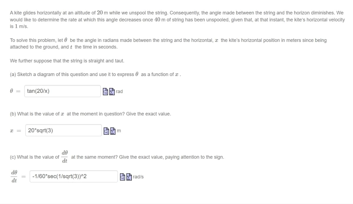 A kite glides horizontally at an altitude of 20 m while we unspool the string. Consequently, the angle made between the string and the horizon diminishes. We
would like to determine the rate at which this angle decreases once 40 m of string has been unspooled, given that, at that instant, the kite's horizontal velocity
is 1 m/s.
To solve this problem, let be the angle in radians made between the string and the horizontal, the kite's horizontal position in meters since being
attached to the ground, and t the time in seconds.
We further suppose that the string is straight and taut.
(a) Sketch a diagram of this question and use it to express as a function of a.
0 = tan (20/x)
(b) What is the value of at the moment in question? Give the exact value.
x = 20*sqrt(3)
(c) What is the value of
de
dt
rad
-1/60 sec(1/sqrt(3))^2
m
do
at the same moment? Give the exact value, paying attention to the sign.
dt
rad/s