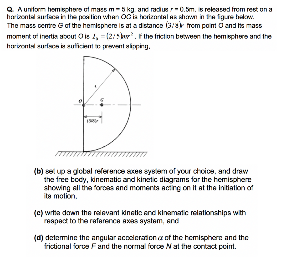 Q. A uniform hemisphere of mass m = 5 kg. and radius r = 0.5m. is released from rest on a
horizontal surface in the position when OG is horizontal as shown in the figure below.
The mass centre G of the hemisphere is at a distance (3/8)r from point O and its mass
moment of inertia about O is I = (2/5)mr². If the friction between the hemisphere and the
horizontal surface is sufficient to prevent slipping,
(3/8)r
G
(b) set up a global reference axes system of your choice, and draw
the free body, kinematic and kinetic diagrams for the hemisphere
showing all the forces and moments acting on it at the initiation of
its motion,
(c) write down the relevant kinetic and kinematic relationships with
respect to the reference axes system, and
(d) determine the angular acceleration a of the hemisphere and the
frictional force F and the normal force N at the contact point.