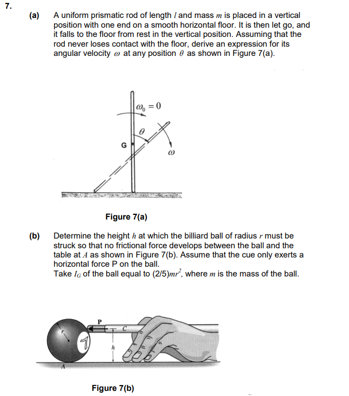 7.
(a)
A uniform prismatic rod of length I and mass m is placed in a vertical
position with one end on a smooth horizontal floor. It is then let go, and
it falls to the floor from rest in the vertical position. Assuming that the
rod never loses contact with the floor, derive an expression for its
angular velocity at any position as shown in Figure 7(a).
(b)
(
=0
Figure 7(a)
Determine the height h at which the billiard ball of radius r must be
struck so that no frictional force develops between the ball and the
table at 4 as shown in Figure 7(b). Assume that the cue only exerts a
horizontal force P on the ball.
Take IG of the ball equal to (2/5)mr², where m is the mass of the ball.
Figure 7(b)