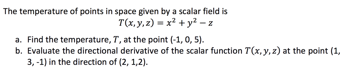 The temperature of points in space given by a scalar field is
T(x, y, z) = x² + y² − z
-
a. Find the temperature, T, at the point (-1, 0, 5).
b. Evaluate the directional derivative of the scalar function T(x, y, z) at the point (1,
3, -1) in the direction of (2, 1,2).