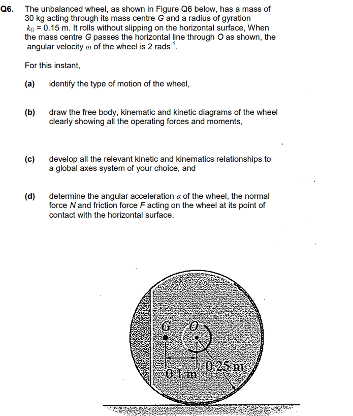 Q6. The unbalanced wheel, as shown in Figure Q6 below, has a mass of
30 kg acting through its mass centre G and a radius of gyration
kg = 0.15 m. It rolls without slipping on the horizontal surface, When
the mass centre G passes the horizontal line through O as shown, the
angular velocity of the wheel is 2 rads¹.
For this instant,
(a)
(b)
(c)
(d)
identify the type of motion of the wheel,
draw the free body, kinematic and kinetic diagrams of the wheel
clearly showing all the operating forces and moments,
develop all the relevant kinetic and kinematics relationships to
a global axes system of your choice, and
determine the angular acceleration a of the wheel, the normal
force N and friction force F acting on the wheel at its point of
contact with the horizontal surface.
01m
0.25 m