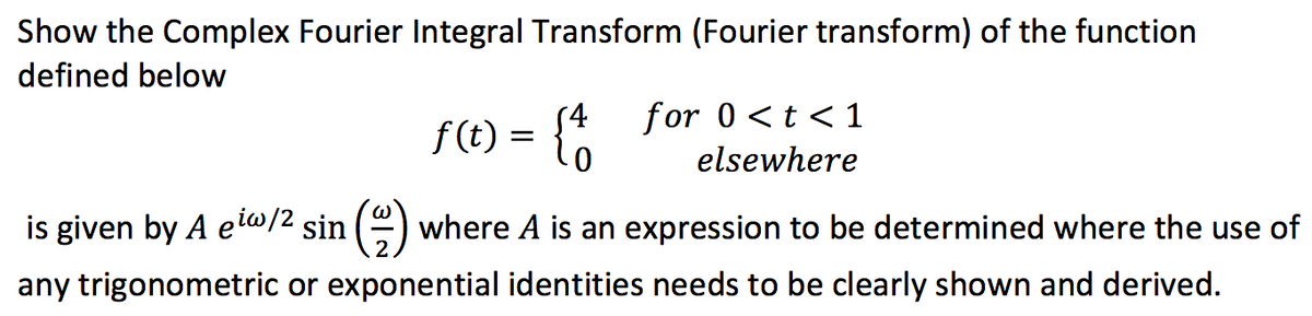 Show the Complex Fourier Integral Transform (Fourier transform) of the function
defined below
f(t) = {4
is given by A eiw/2 sin() where A is an expression to be determined where the use of
any trigonometric or exponential identities needs to be clearly shown and derived.
for 0 < t < 1
elsewhere