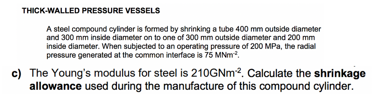 THICK-WALLED PRESSURE VESSELS
A steel compound cylinder is formed by shrinking a tube 400 mm outside diameter
and 300 mm inside diameter on to one of 300 mm outside diameter and 200 mm
inside diameter. When subjected to an operating pressure of 200 MPa, the radial
pressure generated at the common interface is 75 MNm-².
c) The Young's modulus for steel is 210GNm-². Calculate the shrinkage
allowance used during the manufacture of this compound cylinder.