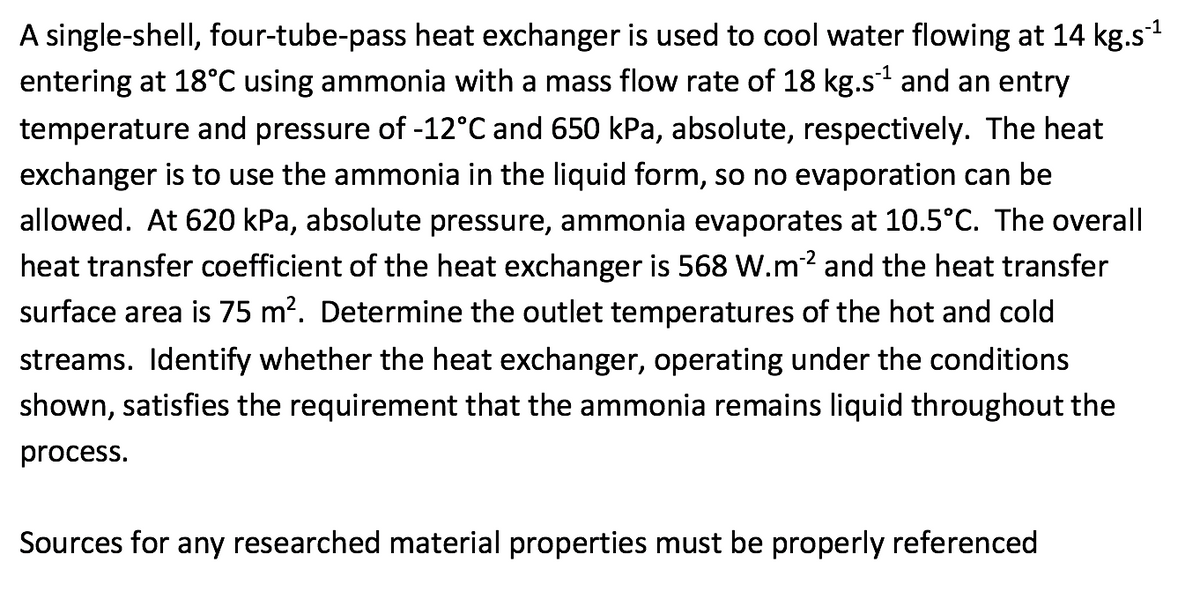 A single-shell, four-tube-pass heat exchanger is used to cool water flowing at 14 kg.s¹
entering at 18°C using ammonia with a mass flow rate of 18 kg.s¹ and an entry
temperature and pressure of -12°C and 650 kPa, absolute, respectively. The heat
exchanger is to use the ammonia in the liquid form, so no evaporation can be
allowed. At 620 kPa, absolute pressure, ammonia evaporates at 10.5°C. The overall
heat transfer coefficient of the heat exchanger is 568 W.m2 and the heat transfer
surface area is 75 m². Determine the outlet temperatures of the hot and cold
streams. Identify whether the heat exchanger, operating under the conditions
shown, satisfies the rec irement that the ammonia remains liquid throughout the
process.
Sources for any researched material properties must be properly referenced