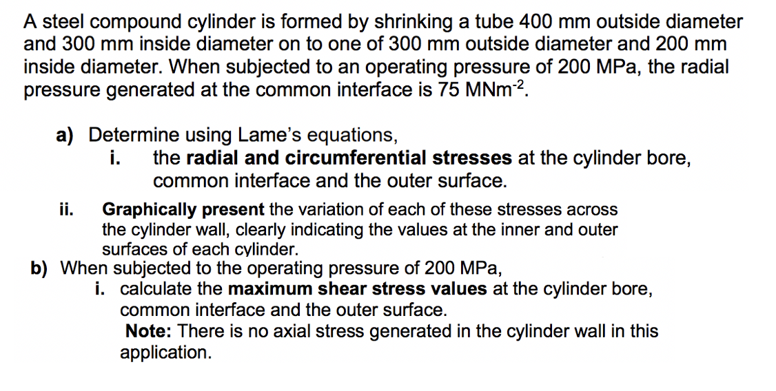 A steel compound cylinder is formed by shrinking a tube 400 mm outside diameter
and 300 mm inside diameter on to one of 300 mm outside diameter and 200 mm
inside diameter. When subjected to an operating pressure of 200 MPa, the radial
pressure generated at the common interface is 75 MNm-².
a) Determine using Lame's equations,
i. the radial and circumferential stresses at the cylinder bore,
common interface and the outer surface.
ii.
Graphically present the variation of each of these stresses across
the cylinder wall, clearly indicating the values at the inner and outer
surfaces of each cylinder.
b) When subjected to the operating pressure of 200 MPa,
i.
calculate the maximum shear stress values at the cylinder bore,
common interface and the outer surface.
Note: There is no axial stress generated in the cylinder wall in this
application.