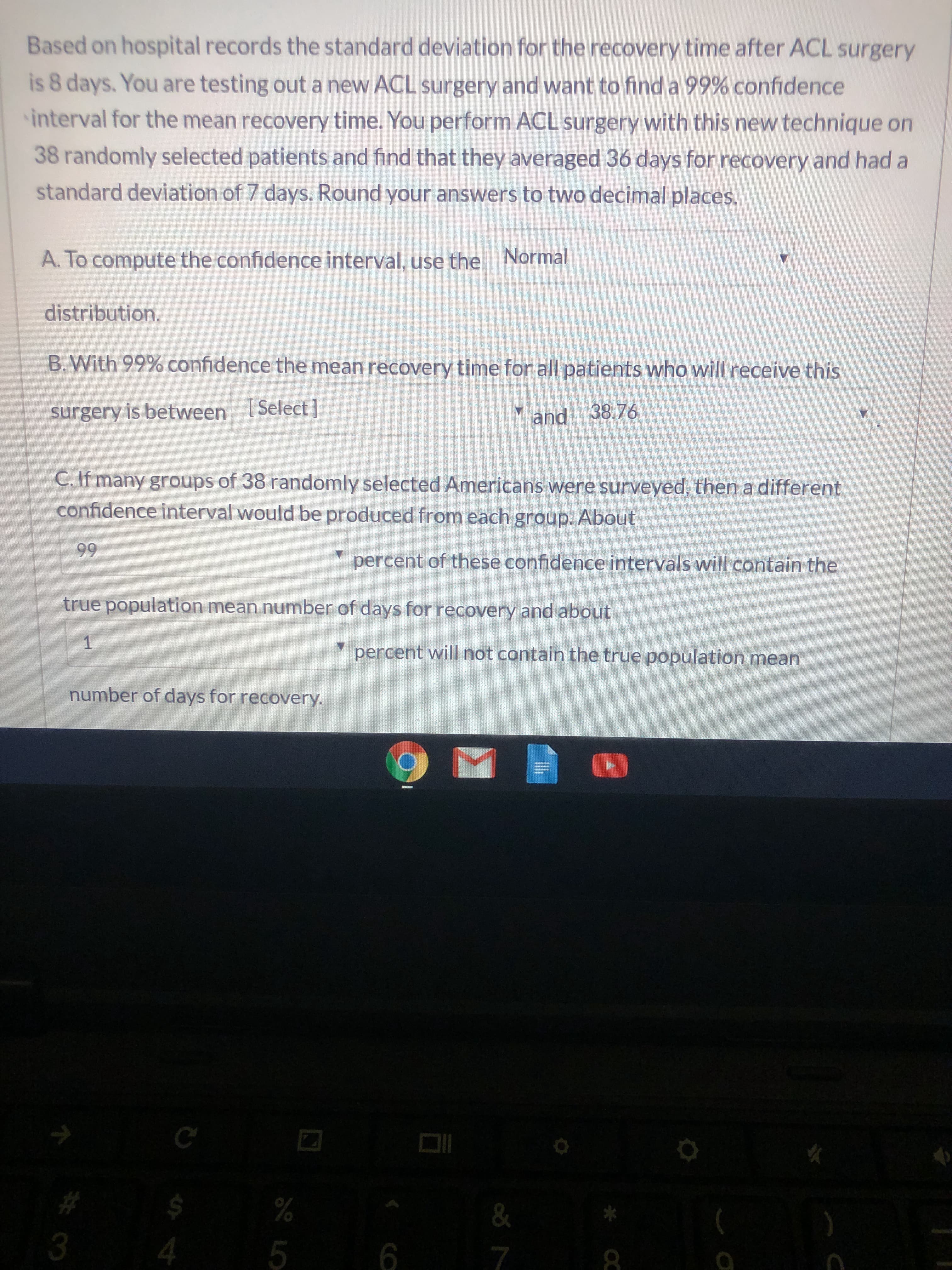 Based on hospital records the standard deviation for the recovery time after ACL surgery
is 8 days. You are testing out a new ACL surgery and want to find a 99% confidence
interval for the mean recovery time. You perform ACL surgery with this new technique on
38 randomly selected patients and find that they averaged 36 days for recovery and had a
standard deviation of 7 days. Round your answers to two decimal places.
