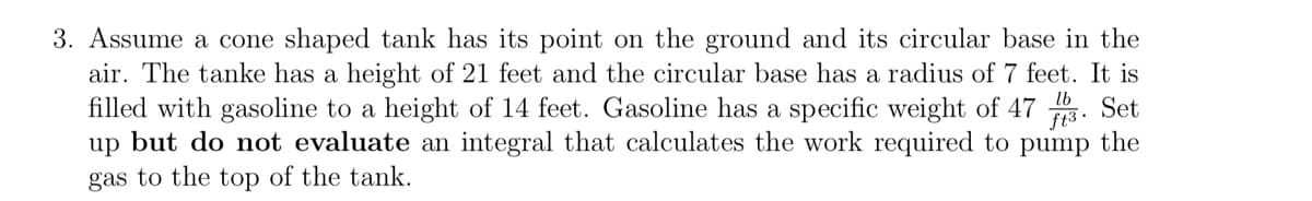 3. Assume a cone shaped tank has its point on the ground and its circular base in the
air. The tanke has a height of 21 feet and the circular base has a radius of 7 feet. It is
filled with gasoline to a height of 14 feet. Gasoline has a specific weight of 47. Set
up but do not evaluate an integral that calculates the work required to pump the
gas to the top of the tank.