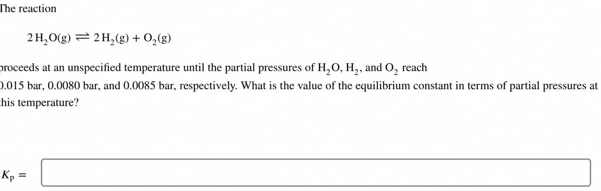 The reaction
2 H₂O(g) 2 H₂(g) + O₂(g)
proceeds at an unspecified temperature until the partial pressures of H₂O, H₂, and O₂ reach
0.015 bar, 0.0080 bar, and 0.0085 bar, respectively. What is the value of the equilibrium constant in terms of partial pressures at
this temperature?
Kp =