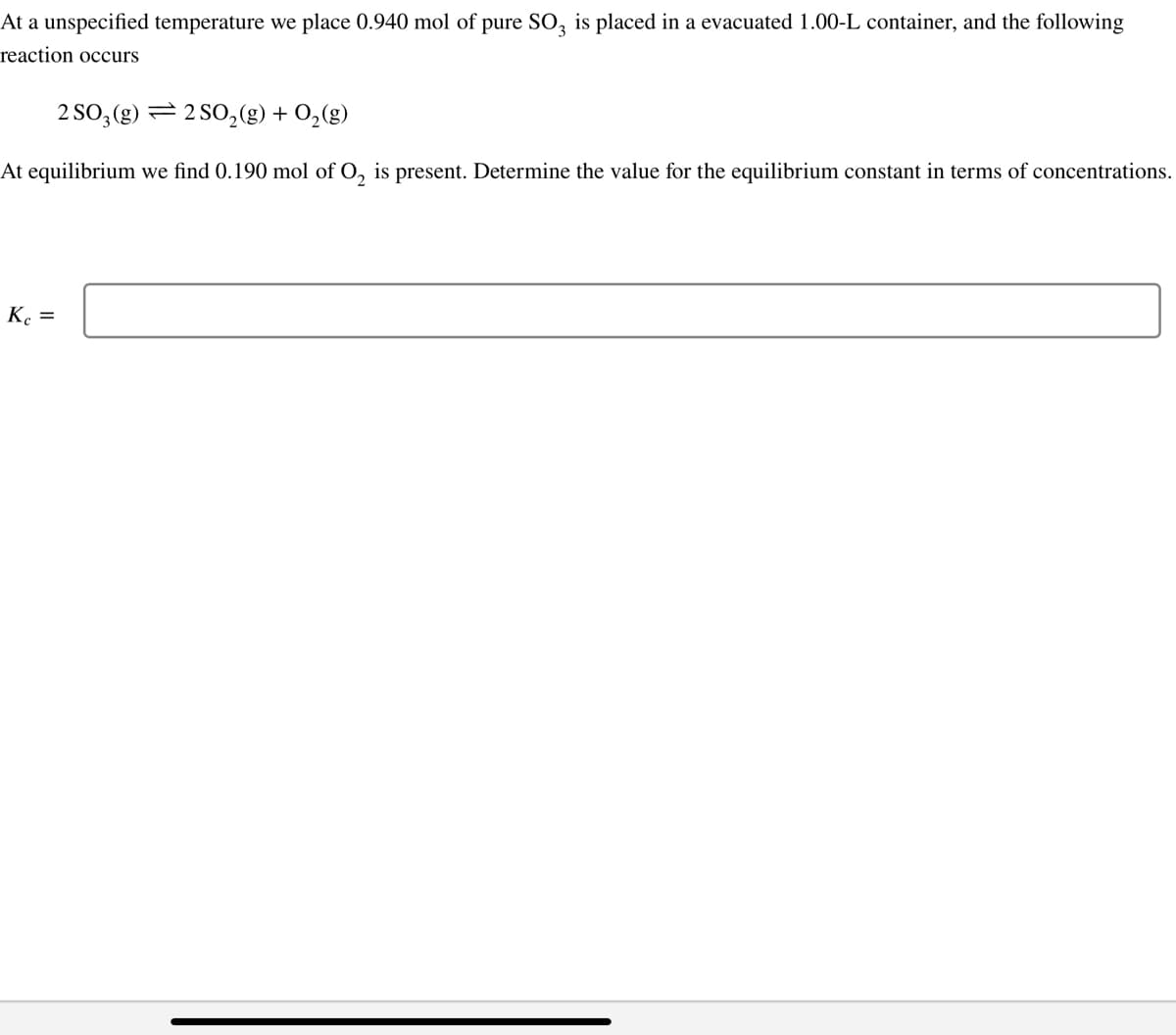 At a unspecified temperature we place 0.940 mol of pure SO3 is placed in a evacuated 1.00-L container, and the following
reaction occurs
2 SO3(g)
2 SO₂(g) + O₂(g)
At equilibrium we find 0.190 mol of O₂ is present. Determine the value for the equilibrium constant in terms of concentrations.
Kc =