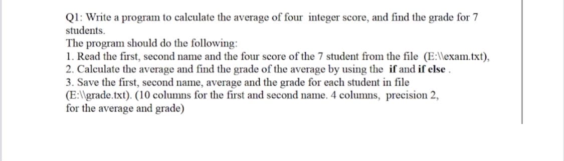 Q1: Write a program to calculate the average of four integer score, and find the grade for 7
students.
The program should do the following:
1. Read the first, second name and the four score of the 7 student from the file (E:\\exam.txt),
2. Calculate the average and find the grade of the average by using the if and if else.
3. Save the first, second name, average and the grade for each student in file
(E:\\grade.txt). (10 columns for the first and second name. 4 columns, precision 2,
for the average and grade)
