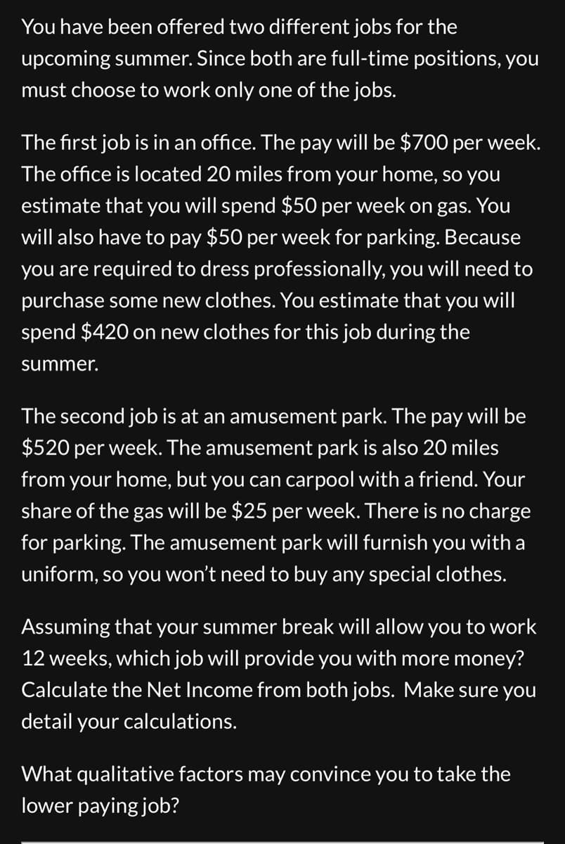 You have been offered two different jobs for the
upcoming summer. Since both are full-time positions, you
must choose to work only one of the jobs.
The first job is in an office. The pay will be $700 per
week.
The office is located 20 miles from your home, so you
estimate that you will spend $50 per week on gas. You
will also have to pay $50 per week for parking. Because
you are required to dress professionally, you will need to
purchase some new clothes. You estimate that you will
spend $420 on new clothes for this job during the
summer.
The second job is at an amusement park. The pay will be
$520 per week. The amusement park is also 20 miles
from your home, but you can carpool with a friend. Your
share of the gas will be $25 per week. There is no charge
for parking. The amusement park will furnish you with a
uniform, so you won't need to buy any special clothes.
Assuming that your summer break will allow you to work
12 weeks, which job will provide you with more money?
Calculate the Net Income from both jobs. Make sure you
detail your calculations.
What qualitative factors may convince you to take the
lower paying job?