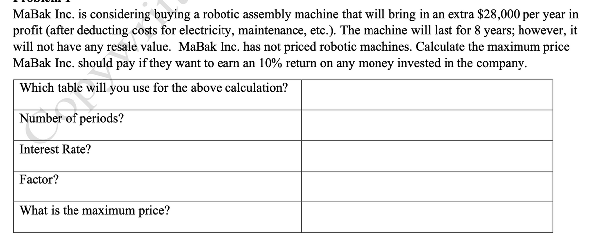 ### Problem 1

MaBak Inc. is considering buying a robotic assembly machine that will bring in an extra $28,000 per year in profit (after deducting costs for electricity, maintenance, etc.). The machine will last for 8 years; however, it will not have any resale value. MaBak Inc. has not priced robotic machines. Calculate the maximum price MaBak Inc. should pay if they want to earn a 10% return on any money invested in the company.

**Questions and Relevant Data:**

1. **Which table will you use for the above calculation?**
   - 

2. **Number of periods?**
   - 

3. **Interest Rate?**
   - 

4. **Factor?**
   - 

5. **What is the maximum price?**
   - 

**Explanation:**

To solve this problem, you'll need to use the Present Value of Annuity table to calculate the present value of future cash flows generated by the machine. Here's a step-by-step approach:

1. **Table Selection:** The present value of an annuity table is used because the machine generates equal annual profits over its lifespan.
  
2. **Number of Periods:** 
   - The machine will generate profits for 8 years. Thus, the number of periods is 8.

3. **Interest Rate:** 
   - The desired return on investment is 10%. Therefore, the interest rate used for the calculation is 10%.

4. **Factor:** 
   - Using the present value of an annuity table, find the factor for 8 periods at an interest rate of 10%. (Refer to a standard financial table or financial calculator for the precise factor.)

5. **Maximum Price Calculation:** 
   - Multiply the annual profit ($28,000) by the factor obtained from the present value of an annuity table.

By performing these steps, you will find the maximum price that MaBak Inc. should be willing to pay for the robotic assembly machine to achieve their desired return on investment.