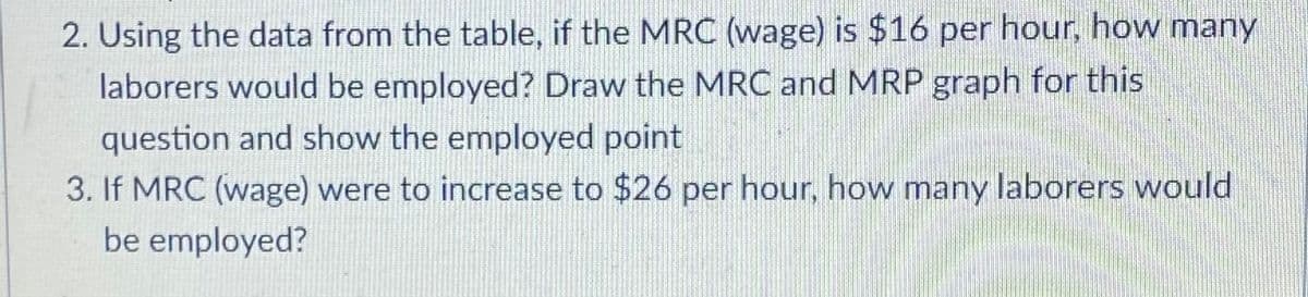 2. Using the data from the table, if the MRC (wage) is $16 per hour, how many
laborers would be employed? Draw the MRC and MRP graph for this
question and show the employed point
3. If MRC (wage) were to increase to $26 per hour, how many laborers would
be employed?