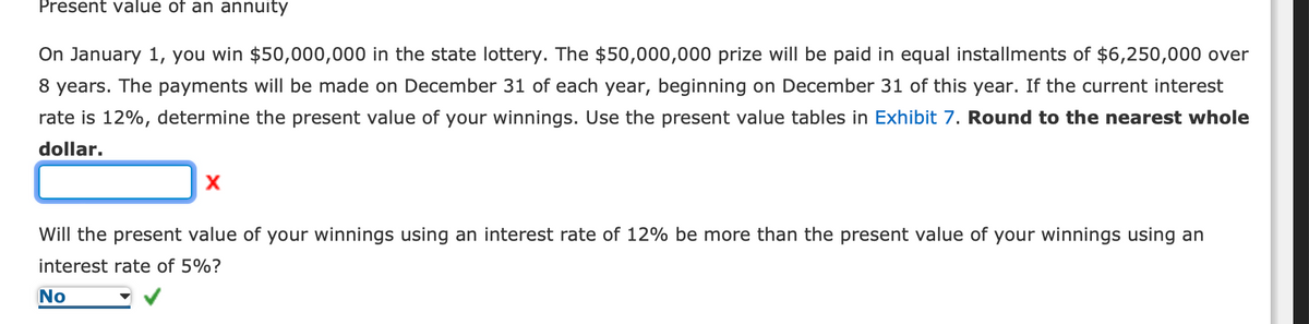 Present value of an annuity
On January 1, you win $50,000,000 in the state lottery. The $50,000,000 prize will be paid in equal installments of $6,250,000 over
8 years. The payments will be made on December 31 of each year, beginning on December 31 of this year. If the current interest
rate is 12%, determine the present value of your winnings. Use the present value tables in Exhibit 7. Round to the nearest whole
dollar.
X
Will the present value of your winnings using an interest rate of 12% be more than the present value of your winnings using an
interest rate of 5%?
No