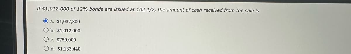 If $1,012,000 of 12% bonds are issued at 102 1/2, the amount of cash received from the sale is
Oa. $1,037,300
O b. $1,012,000
O c. $759,000
O d. $1,133,440