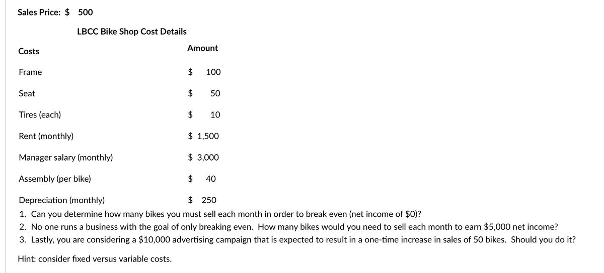 Sales Price: $ 500
Costs
Frame
$
$
$
$ 1,500
Manager salary (monthly)
$ 3,000
Assembly (per bike)
$ 40
Depreciation (monthly)
$ 250
1. Can you determine how many bikes you must sell each month in order to break even (net income of $0)?
2. No one runs a business with the goal of only breaking even. How many bikes would you need to sell each month to earn $5,000 net income?
3. Lastly, you are considering a $10,000 advertising campaign that is expected to result in a one-time increase in sales of 50 bikes. Should you do it?
Hint: consider fixed versus variable costs.
Seat
LBCC Bike Shop Cost Details
Tires (each)
Rent (monthly)
Amount
100
50
10