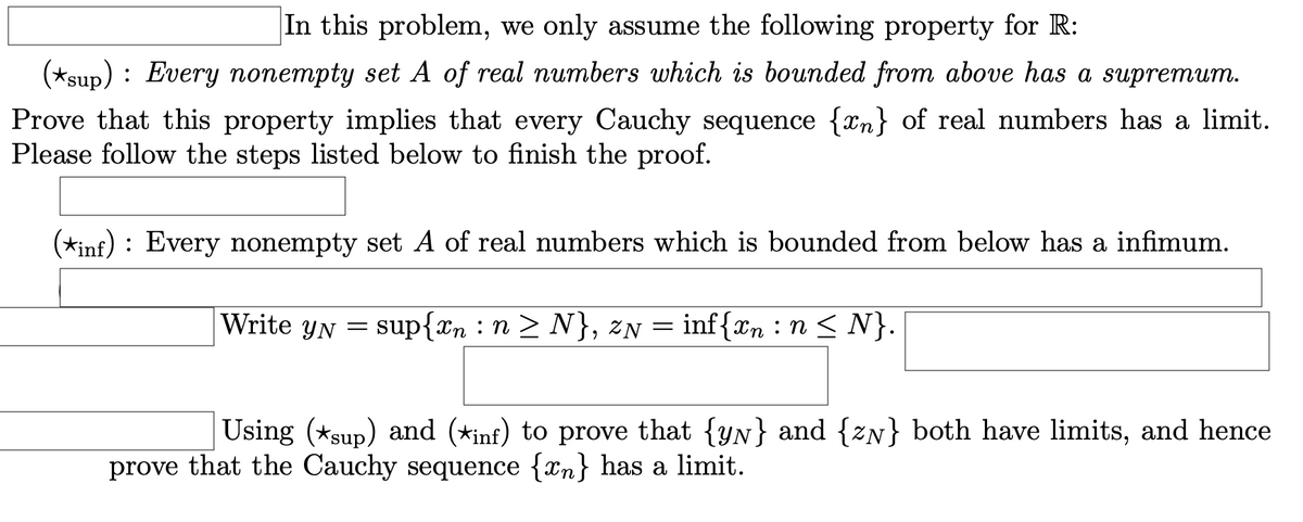 In this problem, we only assume the following property for R:
(*sup) : Every nonempty set A of real numbers which is bounded from above has a supremum.
Prove that this property implies that every Cauchy sequence {xn} of real numbers has a limit.
Please follow the steps listed below to finish the proof.
(*inf) : Every nonempty set A of real numbers which is bounded from below has a infimum.
Write YN
= sup{xn : n > N}, zN = inf{xn :n < N}.
Using (*sup) and (*inf) to prove that {yN} and {zN} both have limits, and hence
prove that the Cauchy sequence {xn} has a limit.
