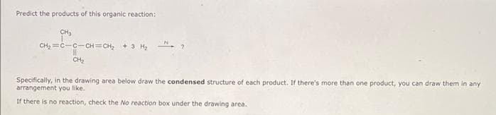 Predict the products of this organic reaction:
CH,
CH2 =C-C-CH=CH, + 3 H,
CH2
Specifically, in the drawing area below draw the condensed structure of each product. If there's more than one product, you can draw them in any
arrangement you like.
If there is no reaction, check the No reaction box under the drawing area.
