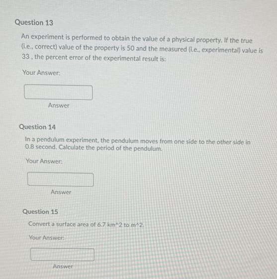 Question 13
An experiment is performed to obtain the value of a physical property. If the true
(i.e., correct) value of the property is 50 and the measured (i.e., experimental) value is
33, the percent error of the experimental result is:
Your Answer:
Answer
Question 14
In a pendulum experiment, the pendulum moves from one side to the other side in
0.8 second. Calculate the period of the pendulum.
Your Answer:
Answer
Question 15
Convert a surface area of 6.7 km^2 to m^2.
Your Answer:
Answer
